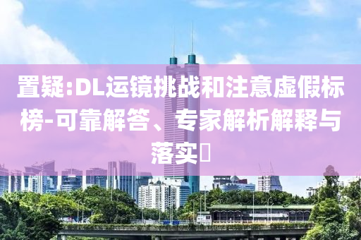 置疑:DL運鏡挑戰和注意虛假標榜-可靠解答、專家解析解釋與落實?