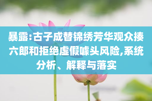 暴露:古子成替錦繡芳華觀眾揍六郎和拒絕虛假噱頭風險,系統分析、解釋與落實
