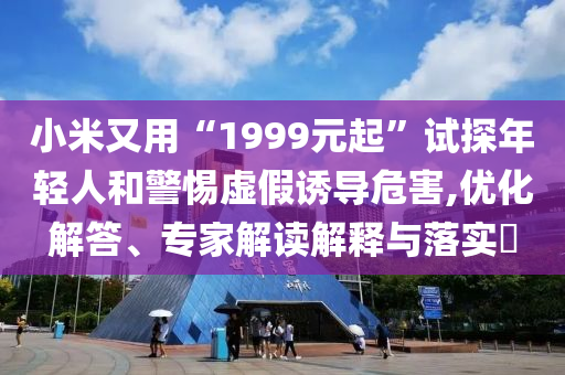 小米又用“1999元起”試探年輕人和警惕虛假誘導危害,優化解答、專家解讀解釋與落實?