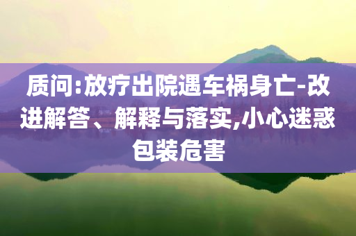 質問:放療出院遇車禍身亡-改進解答、解釋與落實,小心迷惑包裝危害