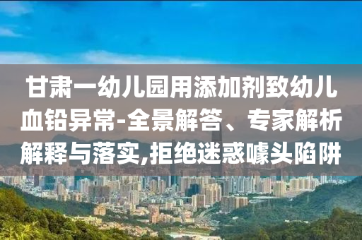 甘肅一幼兒園用添加劑致幼兒血鉛異常-全景解答、專家解析解釋與落實,拒絕迷惑噱頭陷阱