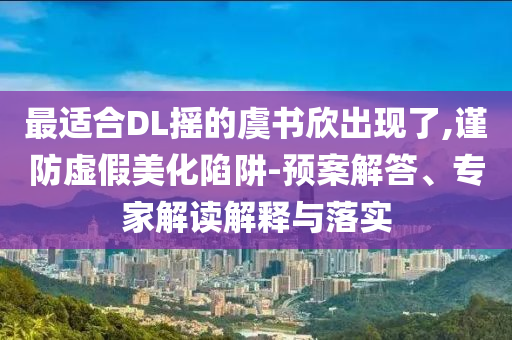 最適合DL搖的虞書欣出現了,謹防虛假美化陷阱-預案解答、專家解讀解釋與落實
