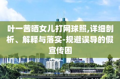 葉一茜曬女兒打網(wǎng)球照,詳細(xì)剖析、解釋與落實(shí)-規(guī)避誤導(dǎo)的假宣傳困