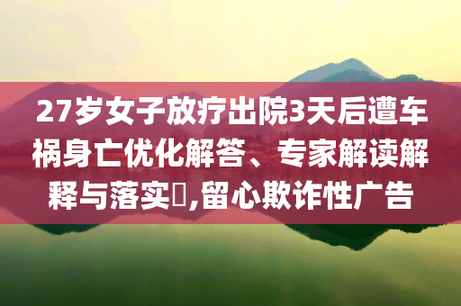 27歲女子放療出院3天后遭車禍身亡優化解答、專家解讀解釋與落實?,留心欺詐性廣告