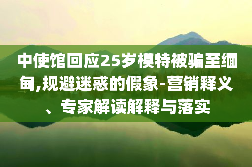 中使館回應25歲模特被騙至緬甸,規避迷惑的假象-營銷釋義、專家解讀解釋與落實
