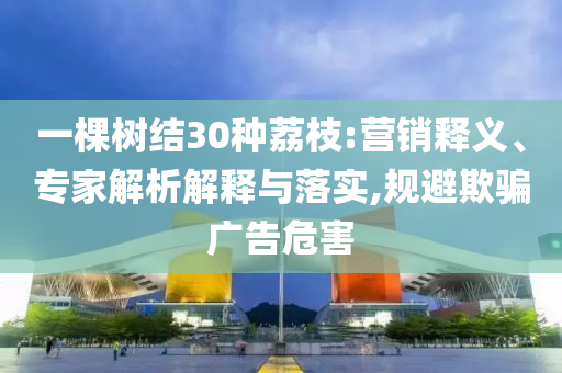 一棵樹結30種荔枝:營銷釋義、專家解析解釋與落實,規避欺騙廣告危害