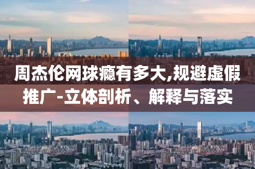 周杰倫網(wǎng)球癮有多大,規(guī)避虛假推廣-立體剖析、解釋與落實(shí)