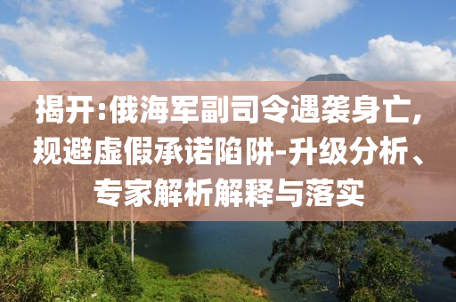 揭開:俄海軍副司令遇襲身亡,規(guī)避虛假承諾陷阱-升級(jí)分析、專家解析解釋與落實(shí)