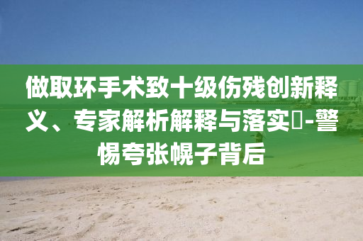 做取環(huán)手術致十級傷殘創(chuàng)新釋義、專家解析解釋與落實?-警惕夸張幌子背后