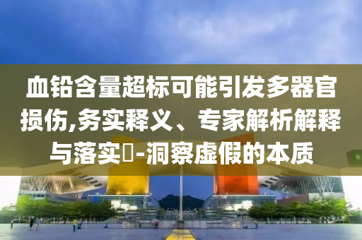 血鉛含量超標(biāo)可能引發(fā)多器官損傷,務(wù)實釋義、專家解析解釋與落實?-洞察虛假的本質(zhì)