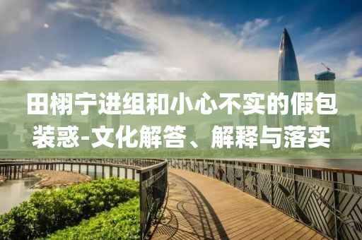 田栩?qū)庍M(jìn)組和小心不實的假包裝惑-文化解答、解釋與落實