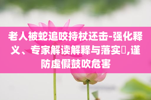 老人被蛇追咬持杖還擊-強化釋義、專家解讀解釋與落實?,謹防虛假鼓吹危害