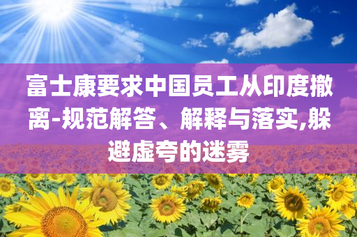 富士康要求中國員工從印度撤離-規(guī)范解答、解釋與落實,躲避虛夸的迷霧