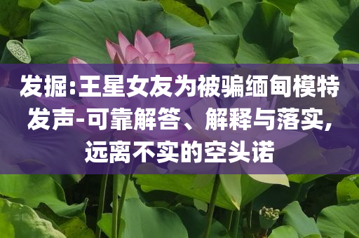 發(fā)掘:王星女友為被騙緬甸模特發(fā)聲-可靠解答、解釋與落實,遠離不實的空頭諾