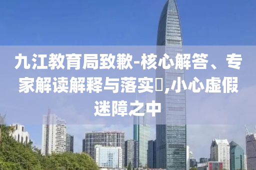 九江教育局致歉-核心解答、專家解讀解釋與落實?,小心虛假迷障之中