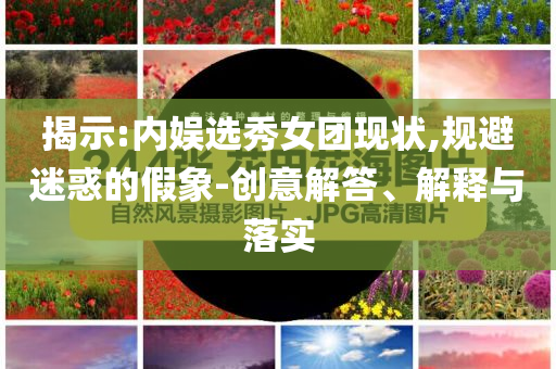揭示:內(nèi)娛選秀女團(tuán)現(xiàn)狀,規(guī)避迷惑的假象-創(chuàng)意解答、解釋與落實(shí)