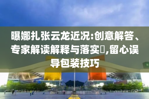 曝娜扎張?jiān)讫埥鼪r:創(chuàng)意解答、專家解讀解釋與落實(shí)?,留心誤導(dǎo)包裝技巧