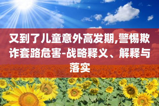 又到了兒童意外高發(fā)期,警惕欺詐套路危害-戰(zhàn)略釋義、解釋與落實(shí)