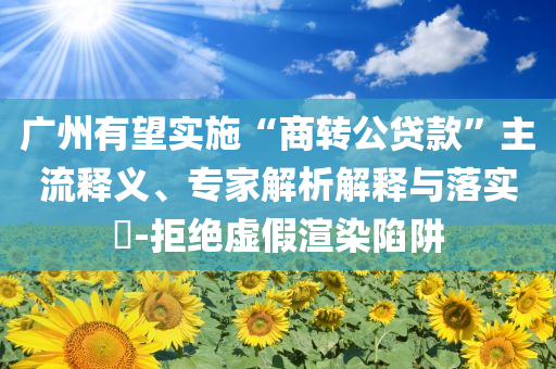 廣州有望實施“商轉公貸款”主流釋義、專家解析解釋與落實?-拒絕虛假渲染陷阱