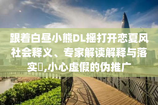 跟著白晝小熊DL搖打開戀夏風社會釋義、專家解讀解釋與落實?,小心虛假的偽推廣