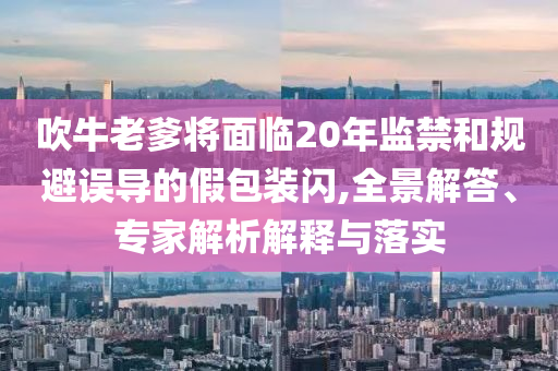 吹牛老爹將面臨20年監禁和規避誤導的假包裝閃,全景解答、專家解析解釋與落實
