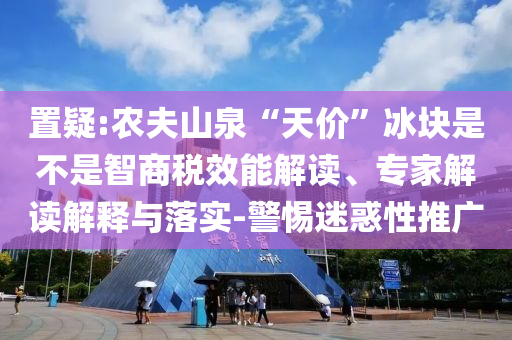 置疑:農夫山泉“天價”冰塊是不是智商稅效能解讀、專家解讀解釋與落實-警惕迷惑性推廣