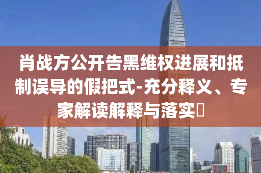 肖戰方公開告黑維權進展和抵制誤導的假把式-充分釋義、專家解讀解釋與落實?