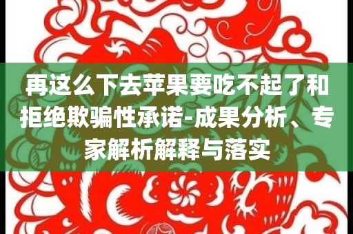 再這么下去蘋果要吃不起了和拒絕欺騙性承諾-成果分析、專家解析解釋與落實
