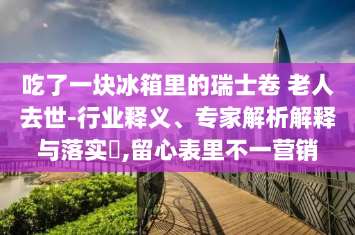 吃了一塊冰箱里的瑞士卷 老人去世-行業(yè)釋義、專家解析解釋與落實?,留心表里不一營銷