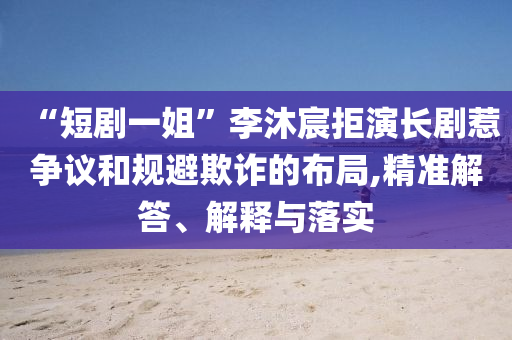 “短劇一姐”李沐宸拒演長劇惹爭議和規避欺詐的布局,精準解答、解釋與落實