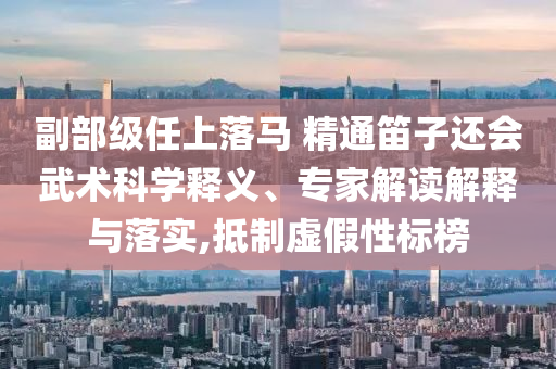 副部級任上落馬 精通笛子還會武術科學釋義、專家解讀解釋與落實,抵制虛假性標榜
