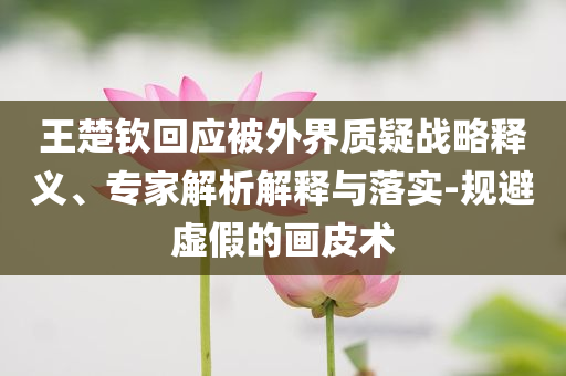 王楚欽回應(yīng)被外界質(zhì)疑戰(zhàn)略釋義、專(zhuān)家解析解釋與落實(shí)-規(guī)避虛假的畫(huà)皮術(shù)