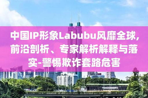 中國IP形象Labubu風(fēng)靡全球,前沿剖析、專家解析解釋與落實-警惕欺詐套路危害