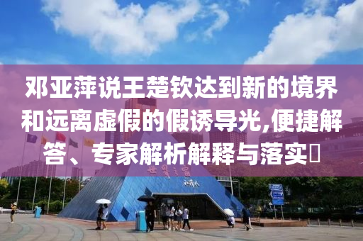 鄧亞萍說王楚欽達到新的境界和遠離虛假的假誘導光,便捷解答、專家解析解釋與落實?