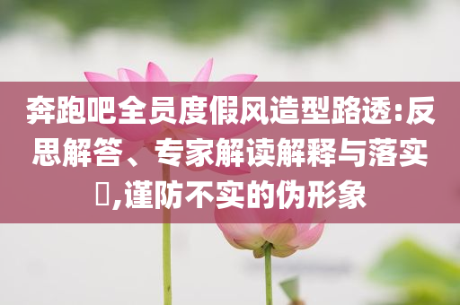奔跑吧全員度假風(fēng)造型路透:反思解答、專家解讀解釋與落實?,謹(jǐn)防不實的偽形象