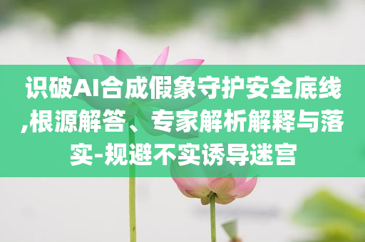 識破AI合成假象守護安全底線,根源解答、專家解析解釋與落實-規(guī)避不實誘導(dǎo)迷宮
