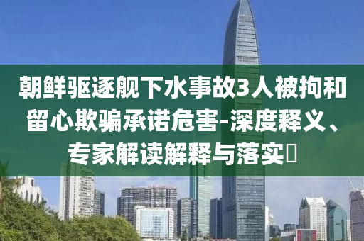 朝鮮驅逐艦下水事故3人被拘和留心欺騙承諾危害-深度釋義、專家解讀解釋與落實?