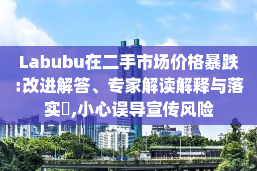 Labubu在二手市場價格暴跌:改進解答、專家解讀解釋與落實?,小心誤導宣傳風險