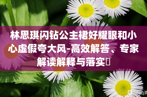林思琪閃鉆公主裙好耀眼和小心虛假夸大風(fēng)-高效解答、專家解讀解釋與落實(shí)?