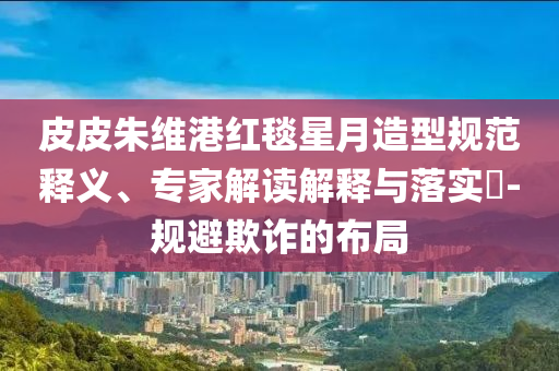 皮皮朱維港紅毯星月造型規(guī)范釋義、專家解讀解釋與落實(shí)?-規(guī)避欺詐的布局
