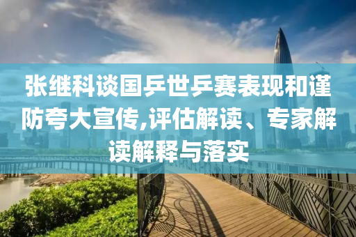 張繼科談國乒世乒賽表現(xiàn)和謹(jǐn)防夸大宣傳,評(píng)估解讀、專家解讀解釋與落實(shí)