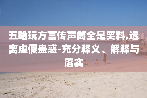 五哈玩方言傳聲筒全是笑料,遠(yuǎn)離虛假蠱惑-充分釋義、解釋與落實(shí)