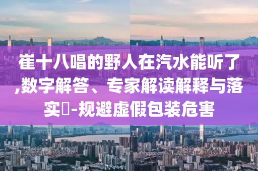 崔十八唱的野人在汽水能聽了,數(shù)字解答、專家解讀解釋與落實(shí)?-規(guī)避虛假包裝危害