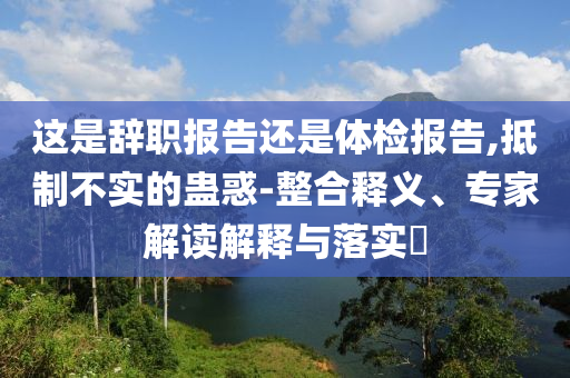 這是辭職報(bào)告還是體檢報(bào)告,抵制不實(shí)的蠱惑-整合釋義、專家解讀解釋與落實(shí)?
