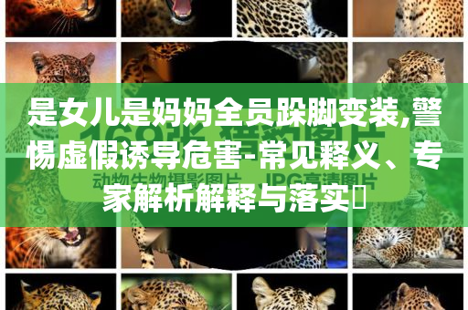 是女兒是媽媽全員跺腳變裝,警惕虛假誘導危害-常見釋義、專家解析解釋與落實?