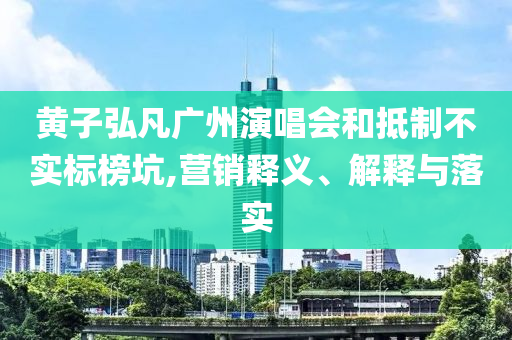 黃子弘凡廣州演唱會和抵制不實標榜坑,營銷釋義、解釋與落實