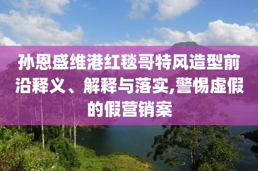 孫恩盛維港紅毯哥特風造型前沿釋義、解釋與落實,警惕虛假的假營銷案