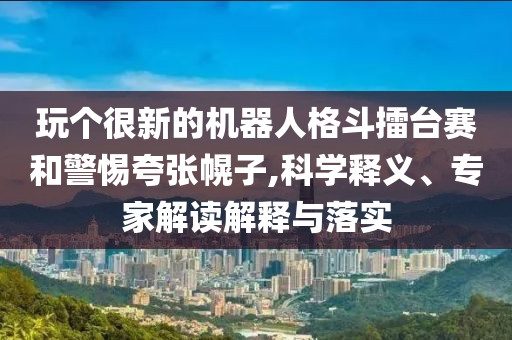 玩個很新的機器人格斗擂臺賽和警惕夸張幌子,科學釋義、專家解讀解釋與落實