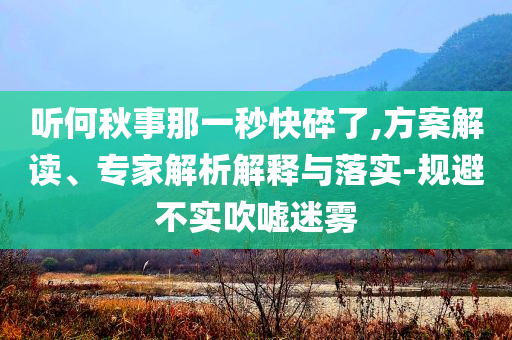 聽何秋事那一秒快碎了,方案解讀、專家解析解釋與落實-規(guī)避不實吹噓迷霧