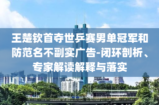 王楚欽首奪世乒賽男單冠軍和防范名不副實廣告-閉環剖析、專家解讀解釋與落實